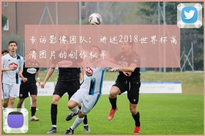 专访影像团队:讲述2018世界杯高清图片的创作秘辛
