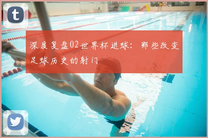 深度复盘02世界杯进球：那些改变足球历史的射门