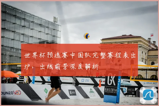 世界杯预选赛中国队完整赛程表出炉,出线前景深度解析
