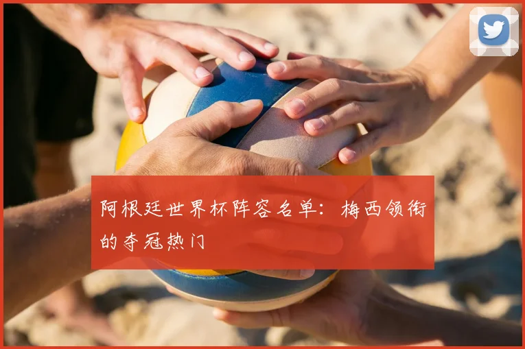 阿根廷世界杯阵容名单：梅西领衔的夺冠热门