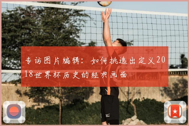 专访图片编辑：如何挑选出定义2018世界杯历史的经典画面