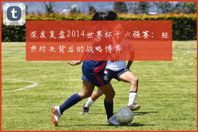 深度复盘2014世界杯十六强赛：经典对决背后的战略博弈