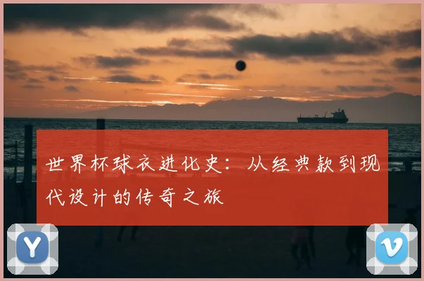 世界杯球衣进化史:从经典款到现代设计的传奇之旅
