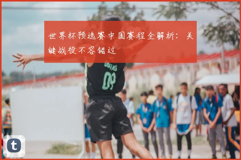 世界杯预选赛中国赛程全解析：关键战役不容错过