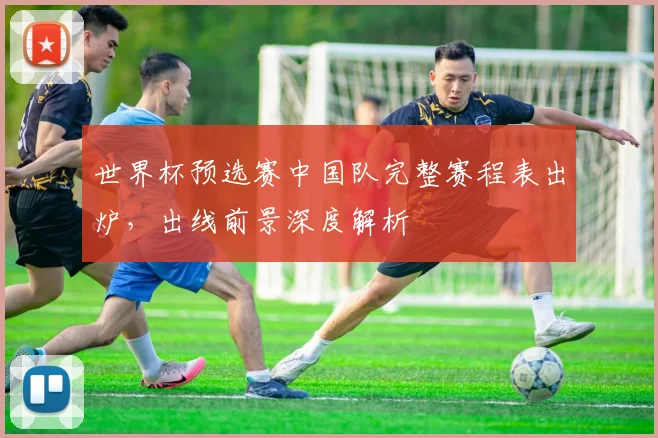 世界杯预选赛中国队完整赛程表出炉，出线前景深度解析