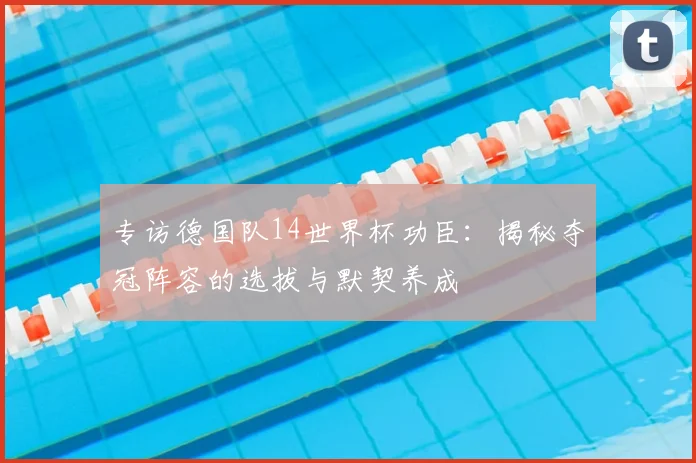 专访德国队14世界杯功臣:揭秘夺冠阵容的选拔与默契养成