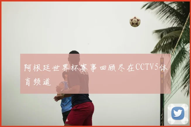 阿根廷世界杯赛事回顾尽在CCTV5体育频道
