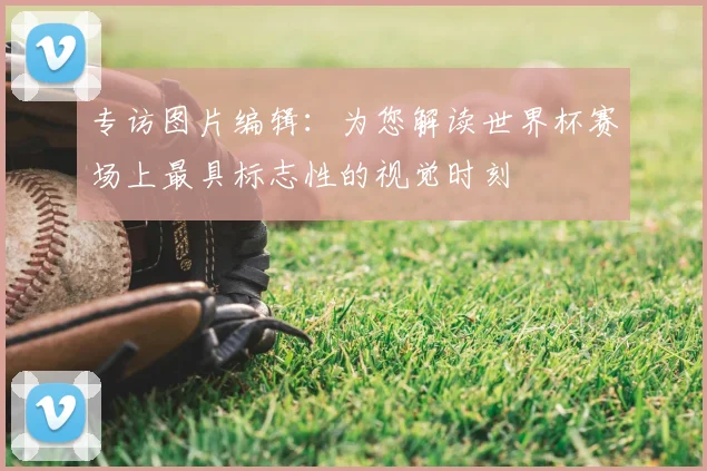专访图片编辑:为您解读世界杯赛场上最具标志性的视觉时刻