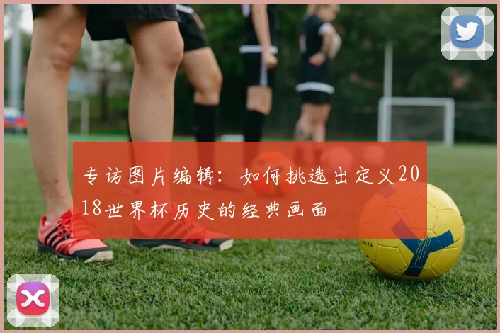 专访图片编辑：如何挑选出定义2018世界杯历史的经典画面