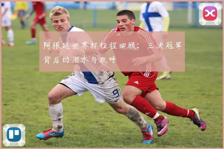 阿根廷世界杯征程回顾：三次冠军背后的泪水与欢呼