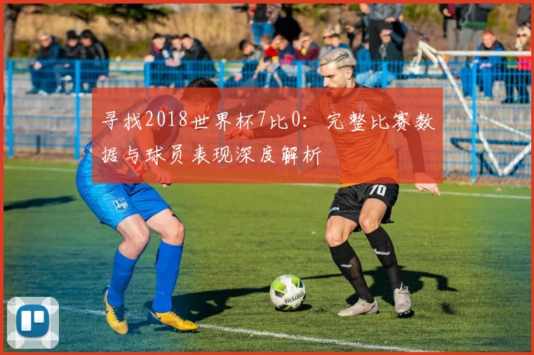 寻找2018世界杯7比0：完整比赛数据与球员表现深度解析