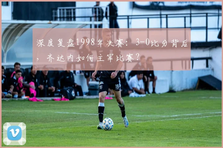 深度复盘1998年决赛：3-0比分背后，齐达内如何主宰比赛？