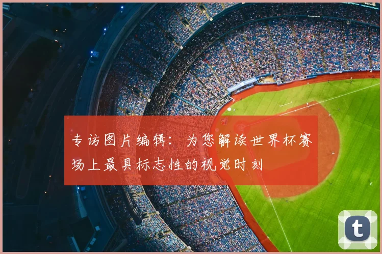 专访图片编辑：为您解读世界杯赛场上最具标志性的视觉时刻