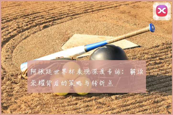 阿根廷世界杯表现深度专访：解读荣耀背后的策略与转折点