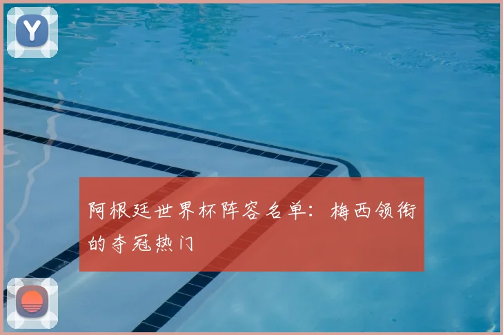 阿根廷世界杯阵容名单：梅西领衔的夺冠热门