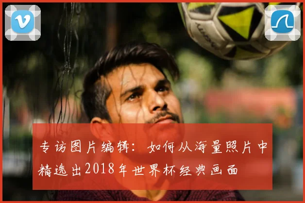 专访图片编辑：如何从海量照片中精选出2018年世界杯经典画面